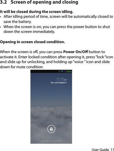 User Guide  113.2  Screen of opening and closingIt will be closed during the screen idling.• After idling period of time, screen will be automatically closed to save the battery.• When the screen is on, you can press the power button to shut down the screen immediately.Opening in screen closed condition.When the screen is o, you can press Power On/O button to activate it. Enter locked condition after opening it, press “lock “icon and slide up for unlocking, and holding up “voice ” icon and slide down for mute condition.