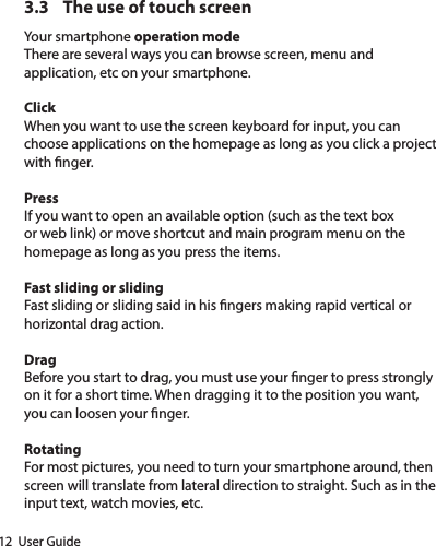 12  User Guide3.3  The use of touch screenYour smartphone operation modeThere are several ways you can browse screen, menu and application, etc on your smartphone.ClickWhen you want to use the screen keyboard for input, you can choose applications on the homepage as long as you click a project with nger.PressIf you want to open an available option (such as the text box or web link) or move shortcut and main program menu on the homepage as long as you press the items.Fast sliding or slidingFast sliding or sliding said in his ngers making rapid vertical or horizontal drag action.DragBefore you start to drag, you must use your nger to press strongly on it for a short time. When dragging it to the position you want, you can loosen your nger.RotatingFor most pictures, you need to turn your smartphone around, then screen will translate from lateral direction to straight. Such as in the input text, watch movies, etc.