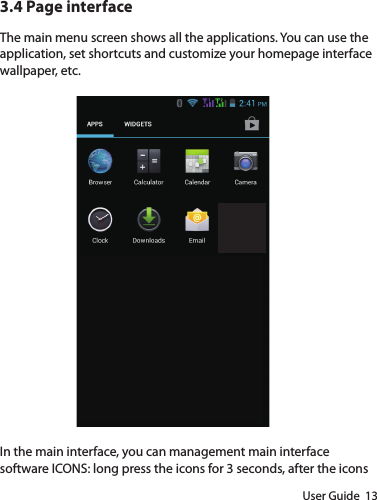User Guide  133.4 Page interfaceThe main menu screen shows all the applications. You can use the application, set shortcuts and customize your homepage interface wallpaper, etc. In the main interface, you can management main interface software ICONS: long press the icons for 3 seconds, after the icons 