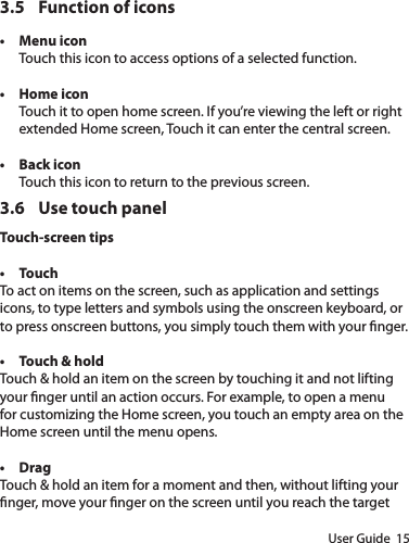 User Guide  153.5  Function of icons• Menu iconTouch this icon to access options of a selected function.• Home icon Touch it to open home screen. If you’re viewing the left or right extended Home screen, Touch it can enter the central screen.• Back iconTouch this icon to return to the previous screen.3.6  Use touch panelTouch-screen tips • TouchTo act on items on the screen, such as application and settings icons, to type letters and symbols using the onscreen keyboard, or to press onscreen buttons, you simply touch them with your nger.• Touch &amp; hold Touch &amp; hold an item on the screen by touching it and not lifting your nger until an action occurs. For example, to open a menu for customizing the Home screen, you touch an empty area on the Home screen until the menu opens.  • Drag Touch &amp; hold an item for a moment and then, without lifting your nger, move your nger on the screen until you reach the target 