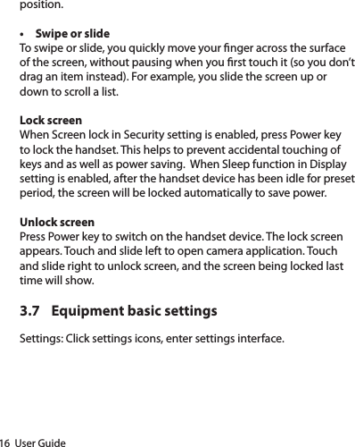 16  User Guideposition. • Swipe or slide To swipe or slide, you quickly move your nger across the surface of the screen, without pausing when you rst touch it (so you don’t drag an item instead). For example, you slide the screen up or down to scroll a list.Lock screen When Screen lock in Security setting is enabled, press Power key to lock the handset. This helps to prevent accidental touching of keys and as well as power saving.  When Sleep function in Display setting is enabled, after the handset device has been idle for preset period, the screen will be locked automatically to save power. Unlock screen Press Power key to switch on the handset device. The lock screen appears. Touch and slide left to open camera application. Touch and slide right to unlock screen, and the screen being locked last time will show. 3.7  Equipment basic settingsSettings: Click settings icons, enter settings interface. 