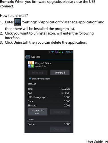 User Guide  19Remark: When you rmware upgrade, please close the USB connect.How to uninstall?1.  Enter   “Settings”&gt;”Application”&gt;”Manage application” and then there will be installed the program list.2.  Click you want to uninstall icon, will enter the following interface. 3.  Click Uninstall, then you can delete the application.