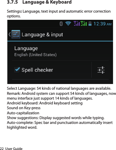 22  User Guide3.7.5  Language &amp; Keyboard Settings: Language, text input and automatic error correction options.Select Language: 54 kinds of national languages are available.Remark: Android system can support 54 kinds of languages, now menu interface just support 14 kinds of languages.Android keyboard: Android keyboard settingSound on Key-pressAuto-capitalizationShow suggestions: Display suggested words while typing.Auto-complete: Spec bar and punctuation automatically insert highlighted word.