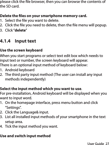 User Guide  27please click the le browser, then you can browse the contents of the SD card.Delete the les on your smartphone memory card.1.  Select the le you want to delete.2.  Click the le you need to delete, then the le menu will popup.3.  Click “delete”4.1.4  Input textUse the screen keyboardWhen you start programs or select text edit box which needs to input text or number, the screen keyboard will appear.There is an optional input method of keyboard below:1.  Android keyboard2.  The third party input method (The user can install any input methods independently)Select the input method which you want to use.For pre-installation, Android keyboard will be displayed when you want to input word.1.  On the homepage interface, press menu button and click “Settings”.2.  Click the Language&amp; input.3.  List all installed input methods of your smartphone in the text setup area.4.  Tick the input method you want.Use and switch input method