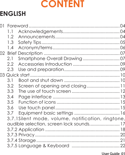 User Guide  01CONTENTENGLISH01  Foreword ........................................................................ 041.1 Acknowledgements .............................................041.2 Announcements ...................................................041.3  Safety Tips .............................................................. 051.4 Acronym/terms ..................................................... 0602  Brief Description  ............................................................072.1  Smartphone Overall Drawing ............................. 072.2  Accessories Introduction ..................................... 092.3  Use and preparation ............................................0903 Quick start ....................................................................... 103.1    Boot and shut down ............................................103.2    Screen of opening and closing .......................... 113.3    The use of touch screen ......................................123.4    Page interface .....................................................133.5    Function of icons ..................................................153.6    Use touch panel ................................................... 153.7    Equipment basic settings .................................... 163.7.1Silent mode, volume, notification, ringtone, audible selection, screen lock sounds. ....................... 173.7.2 Application ...........................................................183.7.3 Privacy ................................................................... 203.7.4 Storage .................................................................. 213.7.5 Language &amp; Keyboard  ...................................... 22