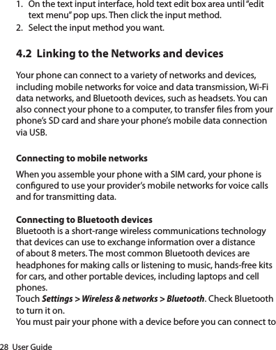 28  User Guide1.  On the text input interface, hold text edit box area until “edit text menu” pop ups. Then click the input method.2.  Select the input method you want.4.2  Linking to the Networks and devicesYour phone can connect to a variety of networks and devices, including mobile networks for voice and data transmission, Wi-Fi data networks, and Bluetooth devices, such as headsets. You can also connect your phone to a computer, to transfer les from your phone’s SD card and share your phone’s mobile data connection via USB.Connecting to mobile networksWhen you assemble your phone with a SIM card, your phone is congured to use your provider’s mobile networks for voice calls and for transmitting data. Connecting to Bluetooth devicesBluetooth is a short-range wireless communications technology that devices can use to exchange information over a distance of about 8 meters. The most common Bluetooth devices are headphones for making calls or listening to music, hands-free kits for cars, and other portable devices, including laptops and cell phones. Touch Settings &gt; Wireless &amp; networks &gt; Bluetooth. Check Bluetooth to turn it on.You must pair your phone with a device before you can connect to 