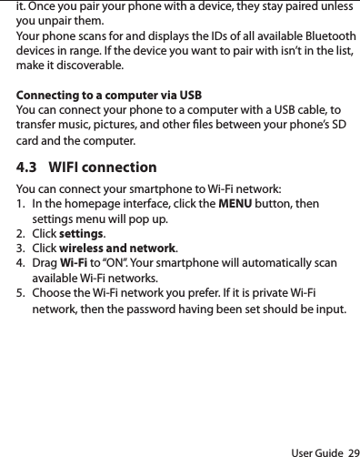 User Guide  29it. Once you pair your phone with a device, they stay paired unless you unpair them.Your phone scans for and displays the IDs of all available Bluetooth devices in range. If the device you want to pair with isn’t in the list, make it discoverable. Connecting to a computer via USBYou can connect your phone to a computer with a USB cable, to transfer music, pictures, and other les between your phone’s SD card and the computer.4.3  WIFI connectionYou can connect your smartphone to Wi-Fi network:1.  In the homepage interface, click the MENU button, then settings menu will pop up.2.  Click settings.3.  Click wireless and network.4.  Drag Wi-Fi to “ON”. Your smartphone will automatically scan available Wi-Fi networks.5.  Choose the Wi-Fi network you prefer. If it is private Wi-Fi network, then the password having been set should be input.