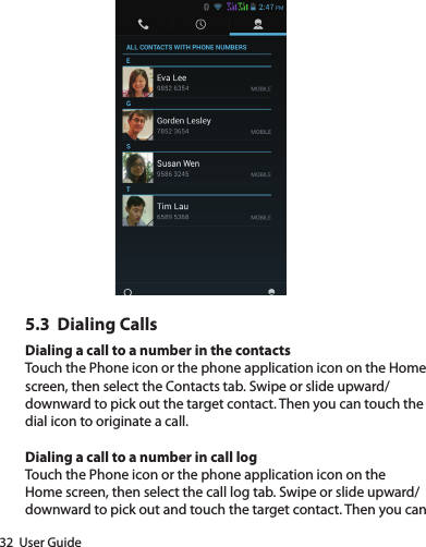 32  User Guide5.3  Dialing CallsDialing a call to a number in the contactsTouch the Phone icon or the phone application icon on the Home screen, then select the Contacts tab. Swipe or slide upward/downward to pick out the target contact. Then you can touch the dial icon to originate a call.Dialing a call to a number in call logTouch the Phone icon or the phone application icon on the Home screen, then select the call log tab. Swipe or slide upward/downward to pick out and touch the target contact. Then you can 