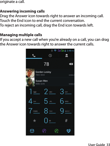 User Guide  33originate a call.Answering incoming callsDrag the Answer icon towards right to answer an incoming call.Touch the End icon to end the current conversation.To reject an incoming call, drag the End icon towards left.Managing multiple callsIf you accept a new call when you’re already on a call, you can drag the Answer icon towards right to answer the current calls.