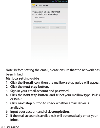 36  User GuideNote: Before setting the email, please ensure that the network has been linked.Mailbox setting guide1.  Click the E-mail icon, then the mailbox setup guide will appear.2.  Click the next step button.3.  Sign in your email account and password.4.  Click the next step button, and select your mailbox type: POP3 or IMAP.5.  Click next step button to check whether email server is available.6.  Input your account and click completion.7.  If the mail account is available, it will automatically enter your inbox.