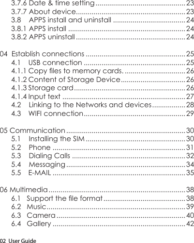 02  User Guide3.7.6 Date &amp; time setting .............................................. 233.7.7 About device........................................................233.8    APPS install and uninstall ..................................... 243.8.1 APPS install ............................................................243.8.2 APPS uninstall ........................................................ 2404  Establish connections ................................................... 254.1  USB connection ....................................................254.1.1Copylestomemorycards. ...............................264.1.2 Content of Storage Device .................................264.1.3 Storage card .........................................................264.1.4 Input text ...............................................................274.2    Linking to the Networks and devices ................. 284.3  WIFI connection ....................................................2905 Communication ............................................................. 305.1    Installing the SIM ................................................... 305.2    Phone ....................................................................315.3    Dialing Calls .......................................................... 325.4    Messaging ............................................................. 345.5 E-MAIL ....................................................................3506 Multimedia ...................................................................... 386.1Supporttheleformat ..........................................386.2   Music .......................................................................396.3   Camera .................................................................. 406.4   Gallery ....................................................................42