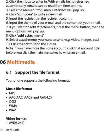 38  User Guide2. Click the inbox to enter in. With emails being refreshed automatically, emails can be read from time to time.3. Press the Menu button, menu interface will pop up.4. Click “compose” to write a new mail.5. Input the recipient in the recipient column.6. Input the theme of your e-mail and the content of your e-mail.7. If you want to add attachments, press the menu button, then the menu options will pop up.8. Click “add attachment”9. Select attachments you want to send (e.g. video, images, etc.)10. Click “Send” to send the e-mail.Note: If you have more than one account, click that account title before you click the main menu key to write an e-mail.06 Multimedia6.1  Support the le formatYour phone supports the following formats.Music le format• MP3• AAC(AAC, AAC+ and AAC-LC)• OGG• WMA• WAVVideo format• AVI(H.264)