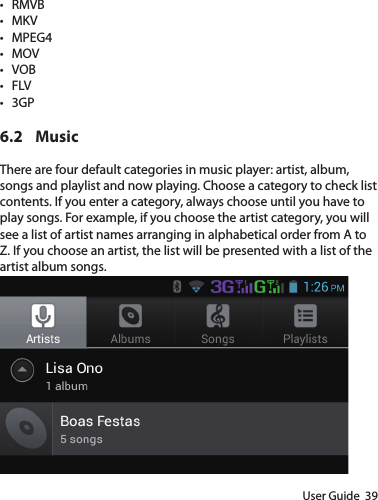 User Guide  39• RMVB• MKV• MPEG4• MOV• VOB• FLV• 3GP6.2 MusicThere are four default categories in music player: artist, album, songs and playlist and now playing. Choose a category to check list contents. If you enter a category, always choose until you have to play songs. For example, if you choose the artist category, you will see a list of artist names arranging in alphabetical order from A to Z. If you choose an artist, the list will be presented with a list of the artist album songs.