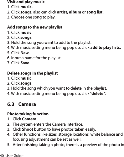 40  User GuideVisit and play music1. Click music.2. Click songs, also can click artist, album or song list.3. Choose one song to play.Add songs to the new playlist1. Click music.2. Click songs.3. Hold the song you want to add to the playlist.4. With music setting menu being pop up, click add to play lists.5. Click New.6. Input a name for the playlist.7. Click Save.Delete songs in the playlist1. Click music.2. Click songs.3. Hold the song which you want to delete in the playlist.4. With music setting menu being pop up, click “delete “.6.3 CameraPhoto taking function1.  Click Camera.2.  The system enters the Camera interface.3.  Click Shoot button to have photos taken easily.4.  Other functions like sizes, storage locations, white balance and focusing adjustment can be set as well.5.  After nishing taking a photo, there is a preview of the photo in 