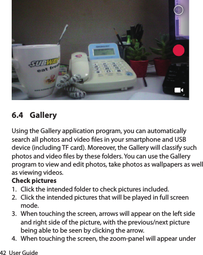 42  User Guide6.4 GalleryUsing the Gallery application program, you can automatically search all photos and video les in your smartphone and USB device (including TF card). Moreover, the Gallery will classify such photos and video les by these folders. You can use the Gallery program to view and edit photos, take photos as wallpapers as well as viewing videos.Check pictures1.  Click the intended folder to check pictures included.2.  Click the intended pictures that will be played in full screen mode.3.  When touching the screen, arrows will appear on the left side and right side of the picture, with the previous/next picture being able to be seen by clicking the arrow.4.  When touching the screen, the zoom-panel will appear under 