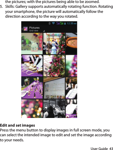 User Guide  43the pictures; with the pictures being able to be zoomed.5.  Skills: Gallery supports automatically rotating function. Rotating your smartphone, the picture will automatically follow the direction according to the way you rotated.Edit and set imagesPress the menu button to display images in full screen mode, you can select the intended image to edit and set the image according to your needs.