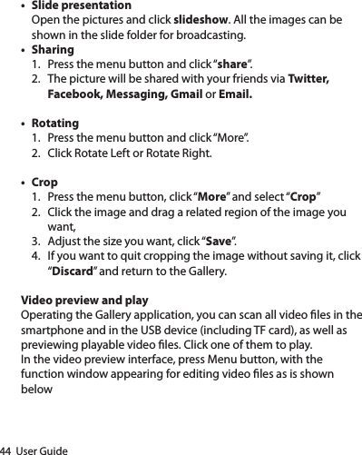 44  User Guide• Slide presentationOpen the pictures and click slideshow. All the images can be shown in the slide folder for broadcasting.• Sharing1.  Press the menu button and click “share”.2.  The picture will be shared with your friends via Twitter, Facebook, Messaging, Gmail or Email.• Rotating1.  Press the menu button and click “More”.2.  Click Rotate Left or Rotate Right.• Crop1.  Press the menu button, click “More” and select “Crop”2.  Click the image and drag a related region of the image you want,3.  Adjust the size you want, click “Save”.4.  If you want to quit cropping the image without saving it, click “Discard” and return to the Gallery.Video preview and playOperating the Gallery application, you can scan all video les in the smartphone and in the USB device (including TF card), as well as previewing playable video les. Click one of them to play.In the video preview interface, press Menu button, with the function window appearing for editing video les as is shown below