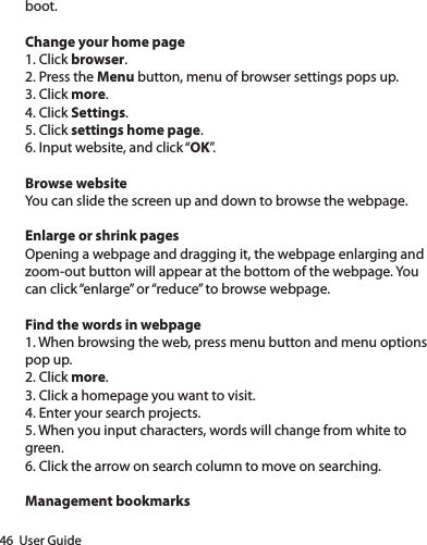 46  User Guideboot.Change your home page1. Click browser.2. Press the Menu button, menu of browser settings pops up.3. Click more.4. Click Settings.5. Click settings home page.6. Input website, and click “OK”.Browse websiteYou can slide the screen up and down to browse the webpage.Enlarge or shrink pagesOpening a webpage and dragging it, the webpage enlarging and zoom-out button will appear at the bottom of the webpage. You can click “enlarge” or “reduce” to browse webpage.Find the words in webpage1. When browsing the web, press menu button and menu options pop up.2. Click more.3. Click a homepage you want to visit.4. Enter your search projects.5. When you input characters, words will change from white to green.6. Click the arrow on search column to move on searching.Management bookmarks