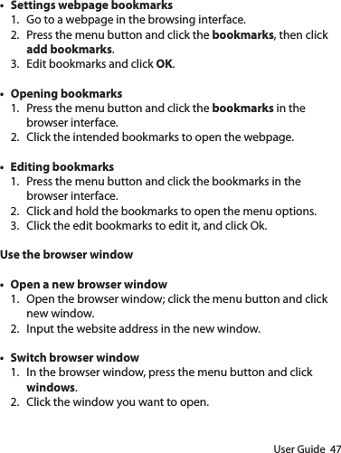 User Guide  47• Settings webpage bookmarks1.  Go to a webpage in the browsing interface.2.  Press the menu button and click the bookmarks, then click add bookmarks.3.  Edit bookmarks and click OK.• Opening bookmarks1.  Press the menu button and click the bookmarks in the browser interface.2.  Click the intended bookmarks to open the webpage.• Editing bookmarks1.  Press the menu button and click the bookmarks in the browser interface.2.  Click and hold the bookmarks to open the menu options.3.  Click the edit bookmarks to edit it, and click Ok.Use the browser window• Open a new browser window1.  Open the browser window; click the menu button and click new window.2.  Input the website address in the new window.• Switch browser window1.  In the browser window, press the menu button and click windows.2.  Click the window you want to open.