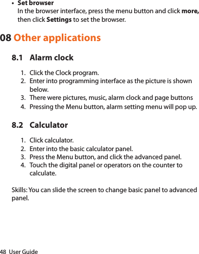 48  User Guide• Set browserIn the browser interface, press the menu button and click more, then click Settings to set the browser.08 Other applications8.1  Alarm clock1.  Click the Clock program.2.  Enter into programming interface as the picture is shown below.3.  There were pictures, music, alarm clock and page buttons4.  Pressing the Menu button, alarm setting menu will pop up.8.2 Calculator1.  Click calculator.2.  Enter into the basic calculator panel.3.  Press the Menu button, and click the advanced panel.4.  Touch the digital panel or operators on the counter to calculate. Skills: You can slide the screen to change basic panel to advanced panel.