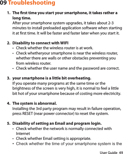 User Guide  4909 Troubleshooting1.  The rst time you start your smartphone, it takes rather a long time.After your smartphone system upgrades, it takes about 2-3 minutes to install preloaded application software when starting it at rst time. It will be faster and faster later when you start it.2.  Disability to connect with WIFI• Check whether the wireless router is at work.• Check whetheryour smartphone is near the wireless router, whether there are walls or other obstacles preventing you from wireless router.• Check whether the user name and the password are correct.3.  your smartphone is a little bit overheating.If you operate many programs at the same time or the brightness of the screen is very high, it is normal to feel a little bit hot of your smartphone because of costing more electricity.4.  The system is abnormal.Installing the 3rd party program may result in failure operation, press RESET (near power connector) to reset the system.5.  Disability of setting an Email and program login.• Check whether the network is normally connected with Internet• Check whether Email setting is appropriate.• Check whether the time of your smartphone system is the 