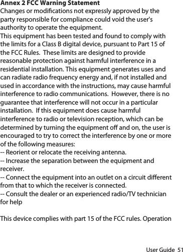 User Guide  51 Annex 2 FCC Warning StatementChanges or modications not expressly approved by the party responsible for compliance could void the user&apos;s authority to operate the equipment.This equipment has been tested and found to comply with the limits for a Class B digital device, pursuant to Part 15 of the FCC Rules.  These limits are designed to provide reasonable protection against harmful interference in a residential installation. This equipment generates uses and can radiate radio frequency energy and, if not installed and used in accordance with the instructions, may cause harmful interference to radio communications.  However, there is no guarantee that interference will not occur in a particular installation.  If this equipment does cause harmful interference to radio or television reception, which can be determined by turning the equipment o and on, the user is encouraged to try to correct the interference by one or more of the following measures:-- Reorient or relocate the receiving antenna. -- Increase the separation between the equipment and receiver.  -- Connect the equipment into an outlet on a circuit dierent from that to which the receiver is connected.  -- Consult the dealer or an experienced radio/TV technician for helpThis device complies with part 15 of the FCC rules. Operation 