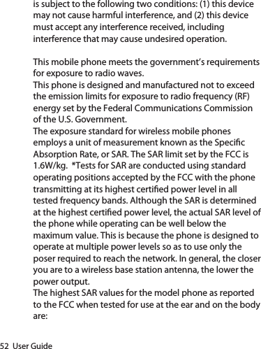 52  User Guideis subject to the following two conditions: (1) this device may not cause harmful interference, and (2) this device must accept any interference received, including interference that may cause undesired operation.This mobile phone meets the government’s requirements for exposure to radio waves.This phone is designed and manufactured not to exceed the emission limits for exposure to radio frequency (RF) energy set by the Federal Communications Commission of the U.S. Government.The exposure standard for wireless mobile phones employs a unit of measurement known as the Specic Absorption Rate, or SAR. The SAR limit set by the FCC is 1.6W/kg.  *Tests for SAR are conducted using standard operating positions accepted by the FCC with the phone transmitting at its highest certied power level in all tested frequency bands. Although the SAR is determined at the highest certied power level, the actual SAR level of the phone while operating can be well below the maximum value. This is because the phone is designed to operate at multiple power levels so as to use only the poser required to reach the network. In general, the closer you are to a wireless base station antenna, the lower the power output.The highest SAR values for the model phone as reported to the FCC when tested for use at the ear and on the body are: