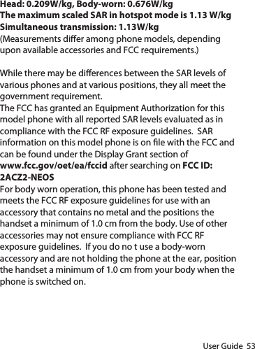 User Guide  53Head: 0.209W/kg, Body-worn: 0.676W/kgThe maximum scaled SAR in hotspot mode is 1.13 W/kgSimultaneous transmission: 1.13W/kg(Measurements dier among phone models, depending upon available accessories and FCC requirements.)While there may be dierences between the SAR levels of various phones and at various positions, they all meet the government requirement.The FCC has granted an Equipment Authorization for this model phone with all reported SAR levels evaluated as in compliance with the FCC RF exposure guidelines.  SAR information on this model phone is on le with the FCC and can be found under the Display Grant section of www.fcc.gov/oet/ea/fccid after searching on FCC ID: 2ACZ2-NEOSFor body worn operation, this phone has been tested and meets the FCC RF exposure guidelines for use with an accessory that contains no metal and the positions the handset a minimum of 1.0 cm from the body. Use of other accessories may not ensure compliance with FCC RF exposure guidelines.  If you do no t use a body-worn accessory and are not holding the phone at the ear, position the handset a minimum of 1.0 cm from your body when the phone is switched on.