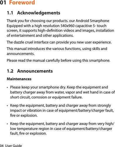 04  User Guide01  Foreword1.1 AcknowledgementsThank you for choosing our products. our Android Smarphone Equipped with a high resolution 540x960 capacitive 5- touch screen, it supports high-denition videos and images, installation of entertainment and other applications.The dazzle cruel interface can provide you new user experience.This manual introduces the various functions, using skills and announcements.Please read the manual carefully before using this smartphone.1.2 AnnouncementsMaintenances• Please keep your smartphone dry. Keep the equipment and battery charger away from water, vapor and wet hand in case of short circuit, corrosion or equipment failure.• Keep the equipment, battery and charger away from strongly impact or vibration in case of equipment/battery/charger fault, re or explosion.• Keep the equipment, battery and charger away from very high/low temperature region in case of equipment/battery/charger fault, re or explosion.