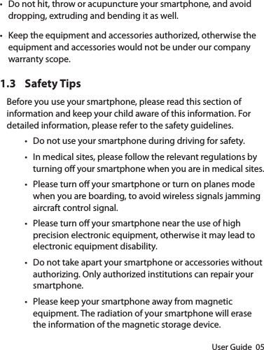 User Guide  05• Do not hit, throw or acupuncture your smartphone, and avoid dropping, extruding and bending it as well.• Keep the equipment and accessories authorized, otherwise the equipment and accessories would not be under our company warranty scope.1.3  Safety TipsBefore you use your smartphone, please read this section of information and keep your child aware of this information. For detailed information, please refer to the safety guidelines.• Do not use your smartphone during driving for safety.• In medical sites, please follow the relevant regulations by turning o your smartphone when you are in medical sites.• Please turn o your smartphone or turn on planes mode when you are boarding, to avoid wireless signals jamming aircraft control signal.• Please turn o your smartphone near the use of high precision electronic equipment, otherwise it may lead to electronic equipment disability.• Do not take apart your smartphone or accessories without authorizing. Only authorized institutions can repair your smartphone. • Please keep your smartphone away from magnetic equipment. The radiation of your smartphone will erase the information of the magnetic storage device.