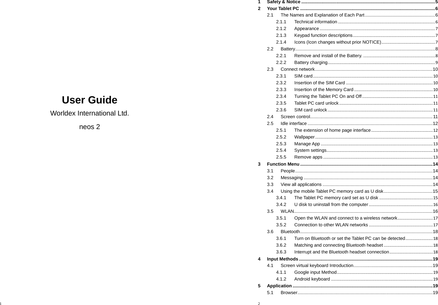 1         User Guide Worldex International Ltd. neos 2   2  1Safety &amp; Notice ........................................................................................................... 52Your Tablet PC ............................................................................................................ 62.1The Names and Explanation of Each Part ........................................................ 62.1.1Technical information.....................................................................................62.1.2Appearance.....................................................................................................72.1.3Keypad function descriptions........................................................................72.1.4Icons (Icon changes without prior NOTICE)...............................................72.2Battery ................................................................................................................ 82.2.1Remove and install of the Battery................................................................82.2.2Battery charging..............................................................................................92.3Connect network .............................................................................................. 102.3.1SIM card.........................................................................................................102.3.2Insertion of the SIM Card............................................................................102.3.3Insertion of the Memory Card.....................................................................102.3.4Turning the Tablet PC On and Off..............................................................112.3.5Tablet PC card unlock..................................................................................112.3.6SIM card unlock............................................................................................112.4Screen control .................................................................................................. 112.5Idle interface .................................................................................................... 122.5.1The extension of home page interface......................................................122.5.2Wallpaper.......................................................................................................132.5.3Manage App..................................................................................................132.5.4System settings.............................................................................................132.5.5Remove apps................................................................................................133Function Menu .......................................................................................................... 143.1People .............................................................................................................. 143.2Messaging ....................................................................................................... 143.3View all applications ........................................................................................ 143.4Using the mobile Tablet PC memory card as U disk ....................................... 153.4.1The Tablet PC memory card set as U disk...............................................153.4.2U disk to uninstall from the computer........................................................163.5WLAN ............................................................................................................... 163.5.1Open the WLAN and connect to a wireless network...............................173.5.2Connection to other WLAN networks........................................................173.6Bluetooth .......................................................................................................... 183.6.1Turn on Bluetooth or set the Tablet PC can be detected........................183.6.2Matching and connecting Bluetooth headset...........................................183.6.3Interrupt and the Bluetooth headset connection......................................184Input Methods ........................................................................................................... 194.1Screen  virtual  keyboard  Introduction ............................................................... 194.1.1Google input Method....................................................................................194.1.2Android keyboard.........................................................................................195Application ................................................................................................................ 195.1Browser ............................................................................................................ 19