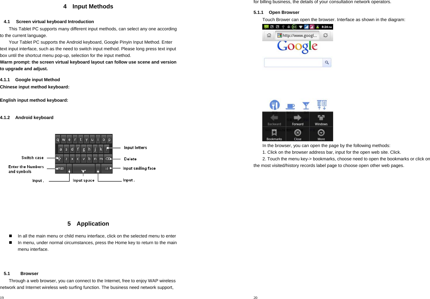 19  4 Input Methods 4.1 Screen virtual keyboard Introduction This Tablet PC supports many different input methods, can select any one according to the current language.   Your Tablet PC supports the Android keyboard, Google Pinyin Input Method. Enter text input interface, such as the need to switch input method. Please long press text input box until the shortcut menu pop-up, selection for the input method. Warm prompt: the screen virtual keyboard layout can follow use scene and version to upgrade and adjust. 4.1.1  Google input Method Chinese input method keyboard:  English input method keyboard:  4.1.2 Android keyboard  5 Application    In all the main menu or child menu interface, click on the selected menu to enter   In menu, under normal circumstances, press the Home key to return to the main menu interface.       5.1   Browser Through a web browser, you can connect to the Internet, free to enjoy WAP wireless network and Internet wireless web surfing function. The business need network support, 20  for billing business, the details of your consultation network operators. 5.1.1 Open Browser Touch Brower can open the browser. Interface as shown in the diagram:  In the browser, you can open the page by the following methods: 1. Click on the browser address bar, input for the open web site. Click. 2. Touch the menu key-&gt; bookmarks, choose need to open the bookmarks or click on the most visited/history records label page to choose open other web pages.   