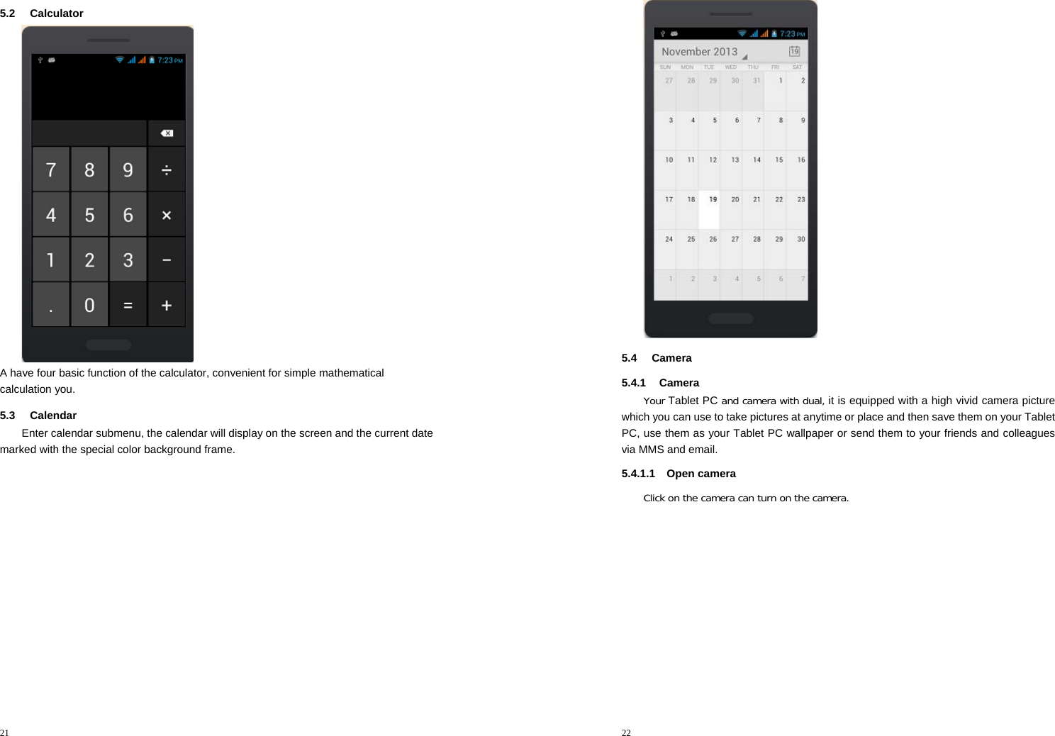 21  5.2 Calculator  A have four basic function of the calculator, convenient for simple mathematical calculation you. 5.3 Calendar Enter calendar submenu, the calendar will display on the screen and the current date marked with the special color background frame.   22   5.4 Camera 5.4.1 Camera Your Tablet PC and camera with dual, it is equipped with a high vivid camera picture which you can use to take pictures at anytime or place and then save them on your Tablet PC, use them as your Tablet PC wallpaper or send them to your friends and colleagues via MMS and email. 5.4.1.1 Open camera Click on the camera can turn on the camera. 