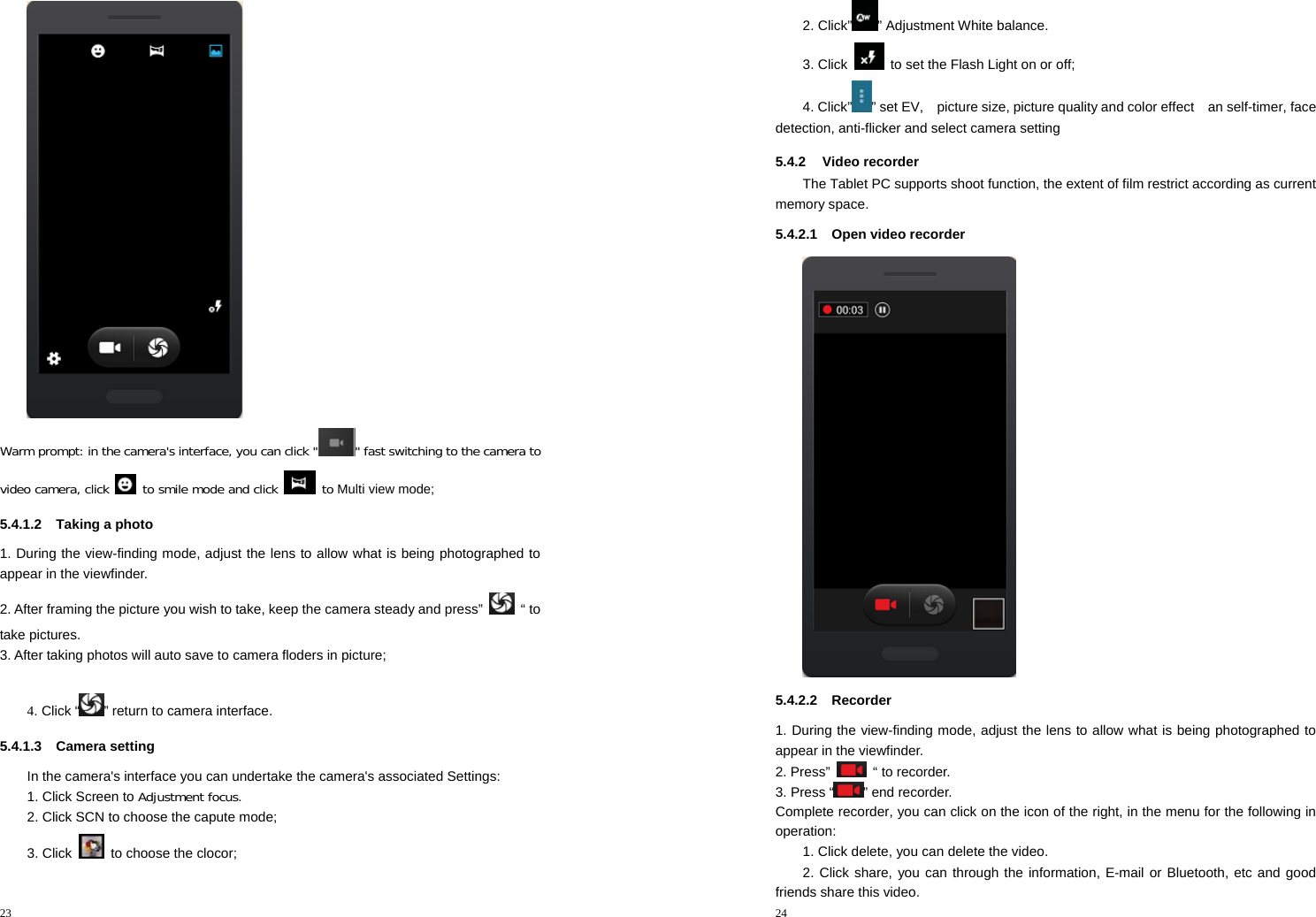 23   Warm prompt: in the camera&apos;s interface, you can click &quot; &quot; fast switching to the camera to video camera, click   to smile mode and click   to Multi view mode; 5.4.1.2  Taking a photo 1. During the view-finding mode, adjust the lens to allow what is being photographed to appear in the viewfinder. 2. After framing the picture you wish to take, keep the camera steady and press” “ to take pictures.    3. After taking photos will auto save to camera floders in picture;  4. Click “ ” return to camera interface. 5.4.1.3 Camera setting In the camera&apos;s interface you can undertake the camera&apos;s associated Settings: 1. Click Screen to Adjustment focus. 2. Click SCN to choose the capute mode; 3. Click    to choose the clocor;  24  2. Click” ” Adjustment White balance. 3. Click    to set the Flash Light on or off; 4. Click” ” set EV,    picture size, picture quality and color effect    an self-timer, face detection, anti-flicker and select camera setting 5.4.2 Video recorder The Tablet PC supports shoot function, the extent of film restrict according as current memory space. 5.4.2.1  Open video recorder  5.4.2.2 Recorder 1. During the view-finding mode, adjust the lens to allow what is being photographed to appear in the viewfinder. 2. Press”   “ to recorder.    3. Press “ ” end recorder. Complete recorder, you can click on the icon of the right, in the menu for the following in operation: 1. Click delete, you can delete the video. 2. Click share, you can through the information, E-mail or Bluetooth, etc and good friends share this video. 