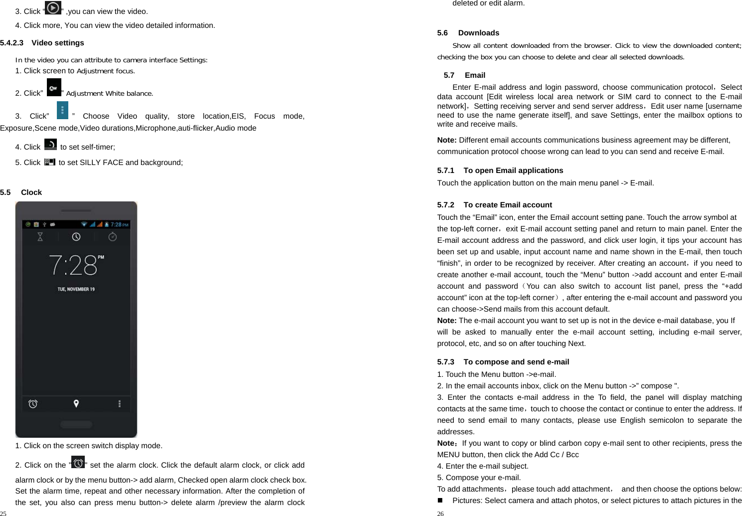 25  3. Click “ ” ,you can view the video. 4. Click more, You can view the video detailed information. 5.4.2.3 Video settings In the video you can attribute to camera interface Settings: 1. Click screen to Adjustment focus. 2. Click”  ” Adjustment White balance. 3. Click”  ” Choose Video quality, store location,EIS, Focus mode, Exposure,Scene mode,Video durations,Microphone,auti-flicker,Audio mode 4. Click   to set self-timer; 5. Click    to set SILLY FACE and background;  5.5 Clock   1. Click on the screen switch display mode. 2. Click on the &quot; &quot; set the alarm clock. Click the default alarm clock, or click add alarm clock or by the menu button-&gt; add alarm, Checked open alarm clock check box. Set the alarm time, repeat and other necessary information. After the completion of the set, you also can press menu button-&gt; delete alarm /preview the alarm clock 26  deleted or edit alarm.  5.6 Downloads Show all content downloaded from the browser. Click to view the downloaded content; checking the box you can choose to delete and clear all selected downloads. 5.7 Email Enter E-mail address and login password, choose communication protocol，Select data account [Edit wireless local area network or SIM card to connect to the E-mail network]，Setting receiving server and send server address，Edit user name [username need to use the name generate itself], and save Settings, enter the mailbox options to write and receive mails. Note: Different email accounts communications business agreement may be different, communication protocol choose wrong can lead to you can send and receive E-mail. 5.7.1  To open Email applications Touch the application button on the main menu panel -&gt; E-mail. 5.7.2  To create Email account Touch the “Email” icon, enter the Email account setting pane. Touch the arrow symbol at the top-left corner，exit E-mail account setting panel and return to main panel. Enter the E-mail account address and the password, and click user login, it tips your account has been set up and usable, input account name and name shown in the E-mail, then touch “finish”, in order to be recognized by receiver. After creating an account，if you need to create another e-mail account, touch the “Menu” button -&gt;add account and enter E-mail account and password（You can also switch to account list panel, press the “+add account” icon at the top-left corner）, after entering the e-mail account and password you can choose-&gt;Send mails from this account default. Note: The e-mail account you want to set up is not in the device e-mail database, you If will be asked to manually enter the e-mail account setting, including e-mail server, protocol, etc, and so on after touching Next. 5.7.3  To compose and send e-mail 1. Touch the Menu button -&gt;e-mail. 2. In the email accounts inbox, click on the Menu button -&gt;” compose &quot;. 3. Enter the contacts e-mail address in the To field, the panel will display matching contacts at the same time，touch to choose the contact or continue to enter the address. If need to send email to many contacts, please use English semicolon to separate the addresses.  Note：If you want to copy or blind carbon copy e-mail sent to other recipients, press the MENU button, then click the Add Cc / Bcc 4. Enter the e-mail subject. 5. Compose your e-mail. To add attachments，please touch add attachment，  and then choose the options below:   Pictures: Select camera and attach photos, or select pictures to attach pictures in the 