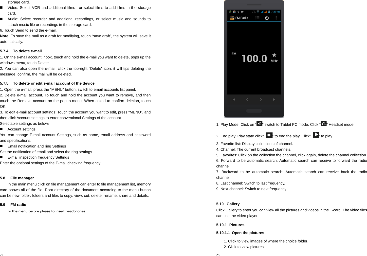 27  storage card.   Video: Select VCR and additional films，or select films to add films in the storage card.   Audio: Select recorder and additional recordings, or select music and sounds to attach music file or recordings in the storage card. 6. Touch Send to send the e-mail. Note: To save the mail as a draft for modifying, touch “save draft”, the system will save it automatically. 5.7.4  To delete e-mail 1. On the e-mail account inbox, touch and hold the e-mail you want to delete, pops up the windows menu, touch Delete.   2. You can also open the e-mail, click the top-right “Delete” icon, it will tips deleting the message, confirm, the mail will be deleted. 5.7.5  To delete or edit e-mail account of the device 1. Open the e-mail, press the “MENU” button, switch to email accounts list panel. 2. Delete e-mail account, To touch and hold the account you want to remove, and then touch the Remove account on the popup menu. When asked to confirm deletion, touch OK. 3. To edit e-mail account settings: Touch the account you want to edit, press “MENU”, and then click Account settings to enter conventional Settings of the account. Selectable settings as below：  Account settings You can change E-mail account Settings, such as name, email address and password and specifications.   Email notification and ring Settings Set the notification of email and select the ring settings.   E-mail inspection frequency Settings Enter the optional settings of the E-mail checking frequency.  5.8 File manager In the main menu click on file management can enter to file management list, memory card shows all of the file. Root directory of the document according to the menu button can be new folder, folders and files to copy, view, cut, delete, rename, share and details. 5.9 FM radio In the menu before please to insert headphones. 28   1. Play Mode: Click on “ ” switch to Tablet PC mode. Click ” ” Headset mode. 2. End play: Play state click”  ” to end the play. Click”  ” to play. 3. Favorite list: Display collections of channel. 4. Channel: The current broadcast channels. 5. Favorites: Click on the collection the channel, click again, delete the channel collection. 6. Forward to be automatic search: Automatic search can receive to forward the radio channel. 7. Backward to be automatic search: Automatic search can receive back the radio channel. 8. Last channel: Switch to last frequency. 9. Next channel: Switch to next frequency.  5.10 Gallery Click Gallery to enter you can view all the pictures and videos in the T-card. The video files can use the video player. 5.10.1 Pictures 5.10.1.1  Open the pictures 1. Click to view images of where the choice folder. 2. Click to view pictures. 