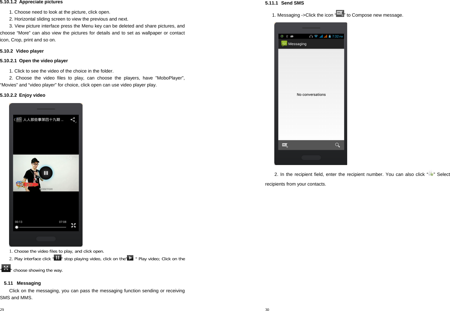 29  5.10.1.2 Appreciate pictures 1. Choose need to look at the picture, click open. 2. Horizontal sliding screen to view the previous and next. 3. View picture interface press the Menu key can be deleted and share pictures, and choose “More” can also view the pictures for details and to set as wallpaper or contact icon, Crop, print and so on. 5.10.2 Video player 5.10.2.1  Open the video player 1. Click to see the video of the choice in the folder. 2. Choose the video files to play, can choose the players, have ”MoboPlayer”, “Movies” and “video player” for choice, click open can use video player play. 5.10.2.2 Enjoy video  1. Choose the video files to play, and click open. 2. Play interface click &quot; &quot; stop playing video, click on the&quot;  &quot; Play video; Click on the &quot;&quot; choose showing the way. 5.11 Messaging Click on the messaging, you can pass the messaging function sending or receiving SMS and MMS. 30  5.11.1 Send SMS 1. Messaging -&gt;Click the icon “ ” to Compose new message.  2. In the recipient field, enter the recipient number. You can also click “ ” Select recipients from your contacts. 