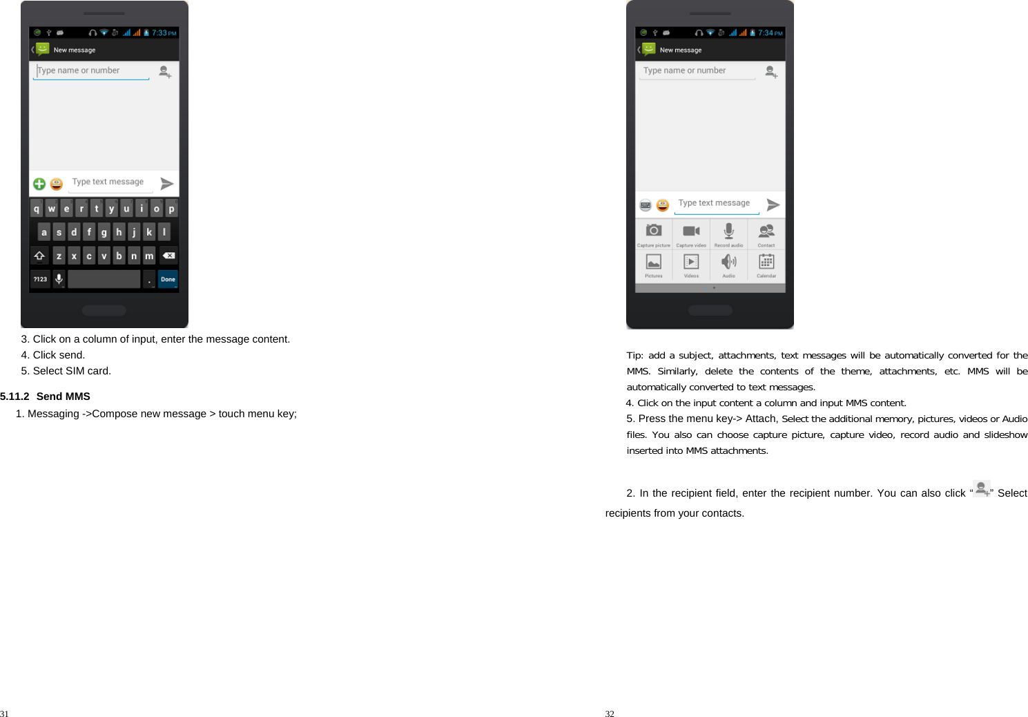 31   3. Click on a column of input, enter the message content. 4. Click send. 5. Select SIM card. 5.11.2 Send MMS 1. Messaging -&gt;Compose new message &gt; touch menu key; 32  Tip: add a subject, attachments, text messages will be automatically converted for the MMS. Similarly, delete the contents of the theme, attachments, etc. MMS will be automatically converted to text messages. 4. Click on the input content a column and input MMS content. 5. Press the menu key-&gt; Attach, Select the additional memory, pictures, videos or Audio files. You also can choose capture picture, capture video, record audio and slideshow inserted into MMS attachments.  2. In the recipient field, enter the recipient number. You can also click “ ” Select recipients from your contacts. 