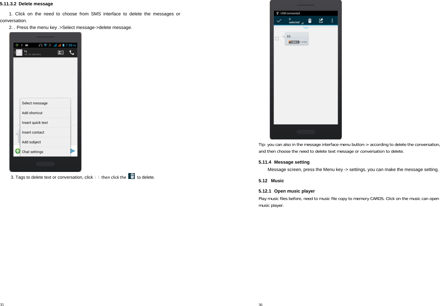 35  5.11.3.2 Delete message 1. Click on the need to choose from SMS interface to delete the messages or conversation. 2. . Press the menu key .&gt;Select message-&gt;delete message.  3. Tags to delete text or conversation, click  thenclickthe  todelete. 36   Tip: you can also in the message interface menu button-&gt; according to delete the conversation, and then choose the need to delete text message or conversation to delete. 5.11.4 Message setting Message screen, press the Menu key -&gt; settings, you can make the message setting. 5.12 Music 5.12.1  Open music player Play music files before, need to music file copy to memory CARDS. Click on the music can open music player. 