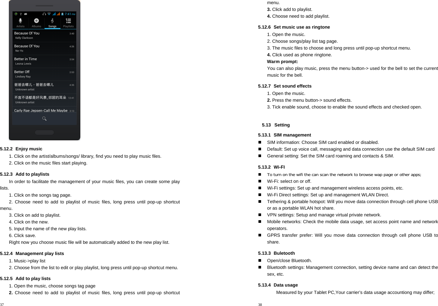 37   5.12.2 Enjoy music  1. Click on the artist/albums/songs/ library, find you need to play music files. 2. Click on the music files start playing. 5.12.3  Add to playlists   In order to facilitate the management of your music files, you can create some play lists. 1. Click on the songs tag page. 2. Choose need to add to playlist of music files, long press until pop-up shortcut menu. 3. Click on add to playlist. 4. Click on the new. 5. Input the name of the new play lists. 6. Click save. Right now you choose music file will be automatically added to the new play list.   5.12.4 Management play lists  1. Music-&gt;play list 2. Choose from the list to edit or play playlist, long press until pop-up shortcut menu. 5.12.5  Add to play lists   1. Open the music, choose songs tag page 2. Choose need to add to playlist of music files, long press until pop-up shortcut 38  menu. 3. Click add to playlist. 4. Choose need to add playlist. 5.12.6  Set music use as ringtone   1. Open the music. 2. Choose songs/play list tag page. 3. The music files to choose and long press until pop-up shortcut menu. 4. Click used as phone ringtone. Warm prompt: You can also play music, press the menu button-&gt; used for the bell to set the current music for the bell. 5.12.7 Set sound effects 1. Open the music. 2. Press the menu button-&gt; sound effects. 3. Tick enable sound, choose to enable the sound effects and checked open.  5.13 Setting 5.13.1 SIM management   SIM information: Choose SIM card enabled or disabled.   Default: Set up voice call, messaging and data connection use the default SIM card   General setting: Set the SIM card roaming and contacts &amp; SIM. 5.13.2 Wi-FI  To turn on the wifi the can scan the network to browse wap page or other apps;   Wi-Fi: select on or off.   Wi-Fi settings: Set up and management wireless access points, etc.   Wi-Fi Direct settings: Set up and management WLAN Direct.   Tethering &amp; portable hotspot: Will you move data connection through cell phone USB or as a portable WLAN hot share.   VPN settings: Setup and manage virtual private network.   Mobile networks: Check the mobile data usage, set access point name and network operators.   GPRS transfer prefer: Will you move data connection through cell phone USB to share. 5.13.3 Buletooth  Open/close Bluetooth.   Bluetooth settings: Management connection, setting device name and can detect the sex, etc. 5.13.4 Data usage Measured by your Tablet PC,Your carrier’s data usage accountiong may differ; 
