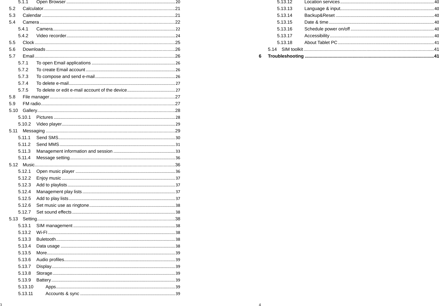 3  5.1.1Open Browser...............................................................................................205.2Calculator ......................................................................................................... 215.3Calendar .......................................................................................................... 215.4Camera ............................................................................................................ 225.4.1Camera...........................................................................................................225.4.2Video recorder...............................................................................................245.5Clock ................................................................................................................ 255.6Downloads ....................................................................................................... 265.7Email ................................................................................................................ 265.7.1To open Email applications.........................................................................265.7.2To create Email account..............................................................................265.7.3To compose and send e-mail......................................................................265.7.4To delete e-mail.............................................................................................275.7.5To delete or edit e-mail account of the device..........................................275.8File manager .................................................................................................... 275.9FM  radio ........................................................................................................... 275.10Gallery .............................................................................................................. 285.10.1Pictures..........................................................................................................285.10.2Video player...................................................................................................295.11Messaging ....................................................................................................... 295.11.1Send SMS......................................................................................................305.11.2Send MMS.....................................................................................................315.11.3Management information and session......................................................335.11.4Message setting............................................................................................365.12Music ................................................................................................................ 365.12.1Open music player.......................................................................................365.12.2Enjoy music...................................................................................................375.12.3Add to playlists..............................................................................................375.12.4Management play lists.................................................................................375.12.5Add to play lists.............................................................................................375.12.6Set music use as ringtone...........................................................................385.12.7Set sound effects..........................................................................................385.13Setting .............................................................................................................. 385.13.1SIM management.........................................................................................385.13.2Wi-FI...............................................................................................................385.13.3Buletooth........................................................................................................385.13.4Data usage....................................................................................................385.13.5More................................................................................................................395.13.6Audio profiles.................................................................................................395.13.7Display............................................................................................................395.13.8Storage...........................................................................................................395.13.9Battery............................................................................................................395.13.10Apps........................................................................................................395.13.11Accounts &amp; sync...................................................................................394  5.13.12Location services..................................................................................405.13.13Language &amp; input..................................................................................405.13.14Backup&amp;Reset......................................................................................405.13.15Date &amp; time............................................................................................405.13.16Schedule power on/off.........................................................................405.13.17Accessibility...........................................................................................405.13.18About Tablet PC....................................................................................415.14SIM toolkit ........................................................................................................ 416Troubleshooting ....................................................................................................... 41 