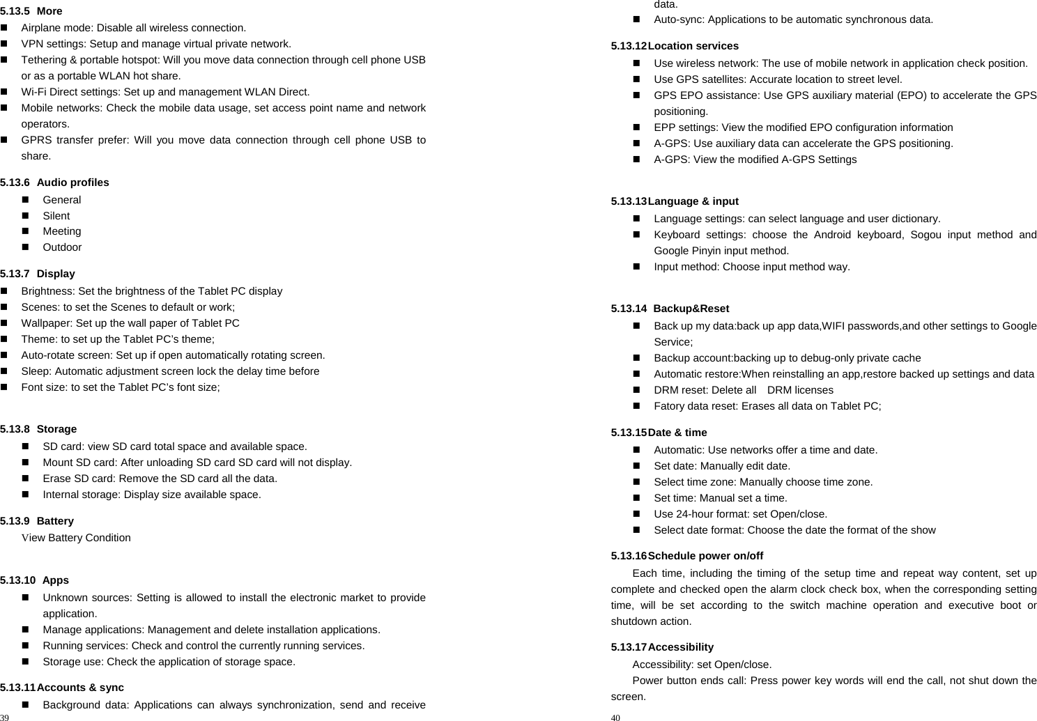 39  5.13.5 More   Airplane mode: Disable all wireless connection.   VPN settings: Setup and manage virtual private network.   Tethering &amp; portable hotspot: Will you move data connection through cell phone USB or as a portable WLAN hot share.   Wi-Fi Direct settings: Set up and management WLAN Direct.   Mobile networks: Check the mobile data usage, set access point name and network operators.   GPRS transfer prefer: Will you move data connection through cell phone USB to share. 5.13.6 Audio profiles  General  Silent  Meeting  Outdoor 5.13.7 Display   Brightness: Set the brightness of the Tablet PC display   Scenes: to set the Scenes to default or work;   Wallpaper: Set up the wall paper of Tablet PC   Theme: to set up the Tablet PC’s theme;   Auto-rotate screen: Set up if open automatically rotating screen.   Sleep: Automatic adjustment screen lock the delay time before   Font size: to set the Tablet PC’s font size;  5.13.8 Storage   SD card: view SD card total space and available space.   Mount SD card: After unloading SD card SD card will not display.   Erase SD card: Remove the SD card all the data.   Internal storage: Display size available space. 5.13.9 Battery View Battery Condition  5.13.10   Apps   Unknown sources: Setting is allowed to install the electronic market to provide application.   Manage applications: Management and delete installation applications.   Running services: Check and control the currently running services.   Storage use: Check the application of storage space. 5.13.11 Accounts  &amp;  sync   Background data: Applications can always synchronization, send and receive 40  data.   Auto-sync: Applications to be automatic synchronous data. 5.13.12 Location  services   Use wireless network: The use of mobile network in application check position.   Use GPS satellites: Accurate location to street level.   GPS EPO assistance: Use GPS auxiliary material (EPO) to accelerate the GPS positioning.   EPP settings: View the modified EPO configuration information   A-GPS: Use auxiliary data can accelerate the GPS positioning.   A-GPS: View the modified A-GPS Settings  5.13.13 Language &amp; input   Language settings: can select language and user dictionary.   Keyboard settings: choose the Android keyboard, Sogou input method and Google Pinyin input method.   Input method: Choose input method way.  5.13.14   Backup&amp;Reset   Back up my data:back up app data,WIFI passwords,and other settings to Google Service;   Backup account:backing up to debug-only private cache   Automatic restore:When reinstalling an app,restore backed up settings and data   DRM reset: Delete all    DRM licenses   Fatory data reset: Erases all data on Tablet PC; 5.13.15 Date &amp; time   Automatic: Use networks offer a time and date.   Set date: Manually edit date.   Select time zone: Manually choose time zone.   Set time: Manual set a time.   Use 24-hour format: set Open/close.   Select date format: Choose the date the format of the show 5.13.16 Schedule power on/off Each time, including the timing of the setup time and repeat way content, set up complete and checked open the alarm clock check box, when the corresponding setting time, will be set according to the switch machine operation and executive boot or shutdown action. 5.13.17 Accessibility Accessibility: set Open/close. Power button ends call: Press power key words will end the call, not shut down the screen. 
