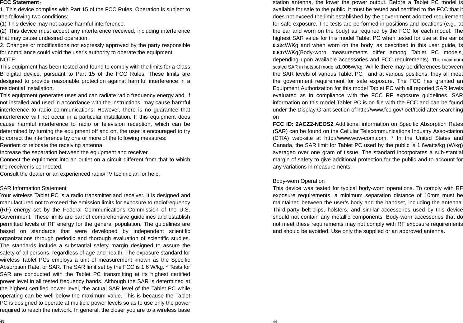 43  FCC Statement： 1. This device complies with Part 15 of the FCC Rules. Operation is subject to the following two conditions: (1) This device may not cause harmful interference. (2) This device must accept any interference received, including interference that may cause undesired operation. 2. Changes or modifications not expressly approved by the party responsible for compliance could void the user&apos;s authority to operate the equipment. NOTE:  This equipment has been tested and found to comply with the limits for a Class B digital device, pursuant to Part 15 of the FCC Rules. These limits are designed to provide reasonable protection against harmful interference in a residential installation. This equipment generates uses and can radiate radio frequency energy and, if not installed and used in accordance with the instructions, may cause harmful interference to radio communications. However, there is no guarantee that interference will not occur in a particular installation. If this equipment does cause harmful interference to radio or television reception, which can be determined by turning the equipment off and on, the user is encouraged to try to correct the interference by one or more of the following measures: Reorient or relocate the receiving antenna. Increase the separation between the equipment and receiver. Connect the equipment into an outlet on a circuit different from that to which the receiver is connected.   Consult the dealer or an experienced radio/TV technician for help.  SAR Information Statement Your wireless Tablet PC is a radio transmitter and receiver. It is designed and manufactured not to exceed the emission limits for exposure to radiofrequency (RF) energy set by the Federal Communications Commission of the U.S. Government. These limits are part of comprehensive guidelines and establish permitted levels of RF energy for the general population. The guidelines are based on standards that were developed by independent scientific organizations through periodic and thorough evaluation of scientific studies. The standards include a substantial safety margin designed to assure the safety of all persons, regardless of age and health. The exposure standard for wirelessTablet PCs employs a unit of measurement known as the Specific Absorption Rate, or SAR. The SAR limit set by the FCC is 1.6 W/kg. * Tests for SAR are conducted with the Tablet PC transmitting at its highest certified power level in all tested frequency bands. Although the SAR is determined at the highest certified power level, the actual SAR level of the Tablet PC while operating can be well below the maximum value. This is because the Tablet PC is designed to operate at multiple power levels so as to use only the power required to reach the network. In general, the closer you are to a wireless base 44  station antenna, the lower the power output. Before a Tablet PC model is available for sale to the public, it must be tested and certified to the FCC that it does not exceed the limit established by the government adopted requirement for safe exposure. The tests are performed in positions and locations (e.g., at the ear and worn on the body) as required by the FCC for each model. The highest SAR value for this model Tablet PC when tested for use at the ear is   0.224W/Kg and when worn on the body, as described in this user guide, is  0.607W/Kg(Body-worn measurements differ among Tablet PC models, depending upon available accessories and FCC requirements). The maximum scaled SAR in hotspot mode is1.006W/Kg. While there may be differences between the SAR levels of various Tablet PC   and at various positions, they all meet the government requirement for safe exposure. The FCC has granted an Equipment Authorization for this model Tablet PC with all reported SAR levels evaluated as in compliance with the FCC RF exposure guidelines. SAR information on this model Tablet PC is on file with the FCC and can be found under the Display Grant section of http://www.fcc.gov/ oet/fccid after searching on  FCC ID: 2ACZ2-NEOS2 Additional information on Specific Absorption Rates (SAR) can be found on the Cellular Telecommunications Industry Asso-ciation (CTIA) web-site at http://www.wow-com.com. * In the United States and Canada, the SAR limit for Tablet PC used by the public is 1.6watts/kg (W/kg) averaged over one gram of tissue. The standard incorporates a sub-stantial margin of safety to give additional protection for the public and to account for any variations in measurements.  Body-worn Operation This device was tested for typical body-worn operations. To comply with RF exposure requirements, a minimum separation distance of 10mm must be maintained between the user’s body and the handset, including the antenna. Third-party belt-clips, holsters, and similar accessories used by this device should not contain any metallic components. Body-worn accessories that do not meet these requirements may not comply with RF exposure requirements and should be avoided. Use only the supplied or an approved antenna.  