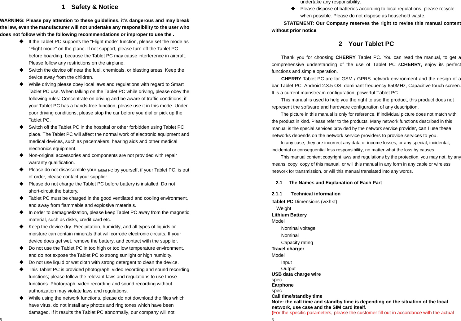 5  1 Safety &amp; Notice WARNING: Please pay attention to these guidelines, it’s dangerous and may break the law, even the manufacturer will not undertake any responsibility to the user who does not follow with the following recommendations or improper to use the .   If the Tablet PC supports the “Flight mode” function, please set the mode as “Flight mode” on the plane. If not support, please turn off the Tablet PC before boarding, because theTablet PC may cause interference in aircraft. Please follow any restrictions on the airplane.   Switch the device off near the fuel, chemicals, or blasting areas. Keep the device away from the children.     While driving please obey local laws and regulations with regard to Smart Tablet PC use. When talking on theTablet PC while driving, please obey the following rules: Concentrate on driving and be aware of traffic conditions; if your Tablet PC has a hands-free function, please use it in this mode. Under poor driving conditions, please stop the car before you dial or pick up the Tablet PC.   Switch off the Tablet PC in the hospital or other forbidden using Tablet PC place. The Tablet PC will affect the normal work of electronic equipment and medical devices, such as pacemakers, hearing aids and other medical electronics equipment.     Non-original accessories and components are not provided with repair warranty qualification.     Please do not disassemble your Tablet PC by yourself, if your Tablet PC. is out of order, please contact your supplier.   Please do not charge the Tablet PC before battery is installed. Do not short-circuit the battery.     Tablet PC must be charged in the good ventilated and cooling environment, and away from flammable and explosive materials.   In order to demagnetization, please keepTablet PC away from the magnetic material, such as disks, credit card etc.     Keep the device dry. Precipitation, humidity, and all types of liquids or moisture can contain minerals that will corrode electronic circuits. If your device does get wet, remove the battery, and contact with the supplier.     Do not use the Tablet PC in too high or too low temperature environment, and do not expose theTablet PC to strong sunlight or high humidity.     Do not use liquid or wet cloth with strong detergent to clean the device.   This Tablet PC is provided photograph, video recording and sound recording functions; please follow the relevant laws and regulations to use those functions. Photograph, video recording and sound recording without authorization may violate laws and regulations.     While using the network functions, please do not download the files which have virus, do not install any photos and ring tones which have been damaged. If it results theTablet PC abnormally, our company will not 6  undertake any responsibility.   Please dispose of batteries according to local regulations, please recycle when possible. Please do not dispose as household waste.   STATEMENT: Our Company reserves the right to revise this manual content without prior notice. 2 Your Tablet PC Thank you for choosing CHERRY Tablet PC. You can read the manual, to get a comprehensive understanding of the use of Tablet PC sCHERRY, enjoy its perfect functions and simple operation. CHERRY Tablet PC are for GSM / GPRS network environment and the design of a bar Tablet PC. Android 2.3.5 OS, dominant frequency 650MHz, Capacitive touch screen. It is a current mainstream configuration, powerful Tablet PC.       This manual is used to help you the right to use the product, this product does not represent the software and hardware configuration of any description. The picture in this manual is only for reference, If individual picture does not match with the product in kind. Please refer to the products. Many network functions described in this manual is the special services provided by the network service provider, can I use these networks depends on the network service providers to provide services to you. In any case, they are incorrect any data or income losses, or any special, incidental, incidental or consequential loss responsibility, no matter what the loss by causes. This manual content copyright laws and regulations by the protection, you may not, by any means, copy, copy of this manual, or will this manual in any form in any cable or wireless network for transmission, or will this manual translated into any words. 2.1  The Names and Explanation of Each Part 2.1.1 Technical information Tablet PC Dimensions (w×h×t)     Weight     Lithium Battery Model             Nominal voltage         Nominal           Capacity rating         Travel charger Model             Input               Output               USB data charge wire spec      Earphone spec      Call time/standby time Note: the call time and standby time is depending on the situation of the local network, use case and the SIM card itself. (For the specific parameters, please the customer fill out in accordance with the actual 
