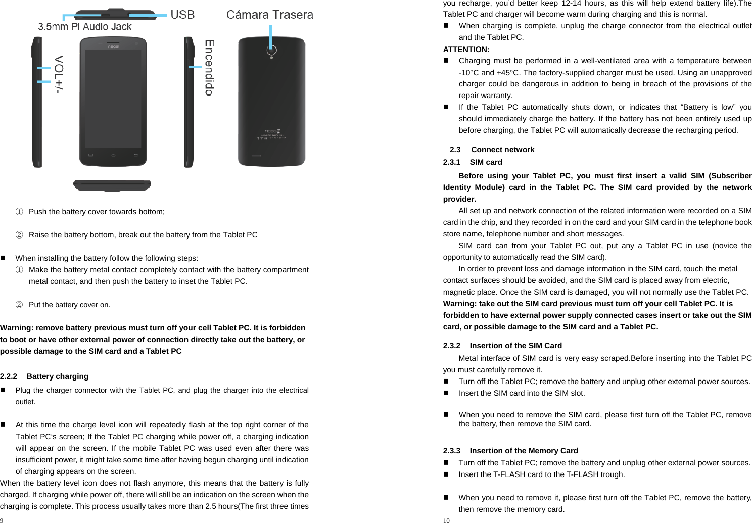 9   ①  Push the battery cover towards bottom;  ②  Raise the battery bottom, break out the battery from the Tablet PC    When installing the battery follow the following steps: ①  Make the battery metal contact completely contact with the battery compartment metal contact, and then push the battery to inset the Tablet PC.  ② Put the battery cover on.  Warning: remove battery previous must turn off your cell Tablet PC. It is forbidden to boot or have other external power of connection directly take out the battery, or possible damage to the SIM card and aTablet PC   2.2.2 Battery charging  Plug the charger connector with the Tablet PC, and plug the charger into the electrical outlet.    At this time the charge level icon will repeatedly flash at the top right corner of the Tablet PC‘s screen; If the Tablet PC charging while power off, a charging indication will appear on the screen. If the mobile Tablet PC was used even after there was insufficient power, it might take some time after having begun charging until indication of charging appears on the screen.   When the battery level icon does not flash anymore, this means that the battery is fully charged. If charging while power off, there will still be an indication on the screen when the charging is complete. This process usually takes more than 2.5 hours(The first three times 10  you recharge, you’d better keep 12-14 hours, as this will help extend battery life).The Tablet PC and charger will become warm during charging and this is normal.   When charging is complete, unplug the charge connector from the electrical outlet and the Tablet PC. ATTENTION:   Charging must be performed in a well-ventilated area with a temperature between -10°C and +45°C. The factory-supplied charger must be used. Using an unapproved charger could be dangerous in addition to being in breach of the provisions of the repair warranty.   If the Tablet PC automatically shuts down, or indicates that “Battery is low” you should immediately charge the battery. If the battery has not been entirely used up before charging, the Tablet PC will automatically decrease the recharging period. 2.3 Connect network 2.3.1 SIM card Before using your Tablet PC, you must first insert a valid SIM (Subscriber Identity Module) card in the Tablet PC. The SIM card provided by the network provider. All set up and network connection of the related information were recorded on a SIM card in the chip, and they recorded in on the card and your SIM card in the telephone book store name, telephone number and short messages. SIM card can from your Tablet PC out, put any a Tablet PC in use (novice the opportunity to automatically read the SIM card). In order to prevent loss and damage information in the SIM card, touch the metal contact surfaces should be avoided, and the SIM card is placed away from electric, magnetic place. Once the SIM card is damaged, you will not normally use the Tablet PC. Warning: take out the SIM card previous must turn off your cell Tablet PC. It is forbidden to have external power supply connected cases insert or take out the SIM card, or possible damage to the SIM card and a Tablet PC. 2.3.2  Insertion of the SIM Card Metal interface of SIM card is very easy scraped.Before inserting into the Tablet PC you must carefully remove it.   Turn off the Tablet PC; remove the battery and unplug other external power sources.   Insert the SIM card into the SIM slot.    When you need to remove the SIM card, please first turn off the Tablet PC, remove the battery, then remove the SIM card.  2.3.3  Insertion of the Memory Card   Turn off the Tablet PC; remove the battery and unplug other external power sources.   Insert the T-FLASH card to the T-FLASH trough.    When you need to remove it, please first turn off the Tablet PC, remove the battery, then remove the memory card.   