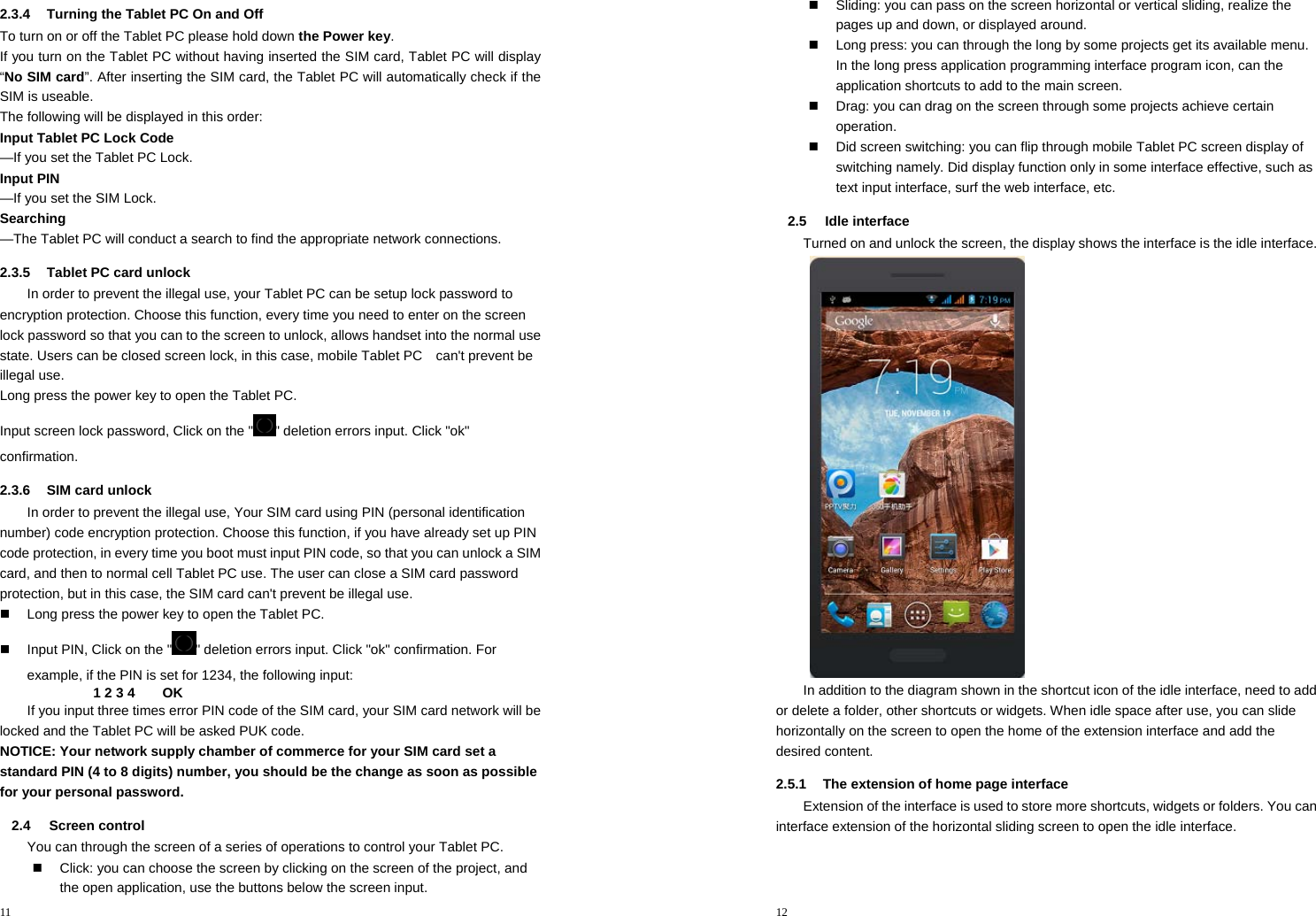11  2.3.4  Turning the Tablet PC On and Off To turn on or off the Tablet PC please hold down the Power key. If you turn on the Tablet PC without having inserted the SIM card, Tablet PC will display “No SIM card”. After inserting the SIM card, the Tablet PC will automatically check if the SIM is useable. The following will be displayed in this order: Input Tablet PC Lock Code    —If you set the Tablet PC Lock. Input PIN           —If you set the SIM Lock. Searching          —The Tablet PC will conduct a search to find the appropriate network connections. 2.3.5  Tablet PC card unlock In order to prevent the illegal use, your Tablet PC can be setup lock password to encryption protection. Choose this function, every time you need to enter on the screen lock password so that you can to the screen to unlock, allows handset into the normal use state. Users can be closed screen lock, in this case, mobile Tablet PC    can&apos;t prevent be illegal use. Long press the power key to open the Tablet PC. Input screen lock password, Click on the &quot; &quot; deletion errors input. Click &quot;ok&quot; confirmation. 2.3.6  SIM card unlock In order to prevent the illegal use, Your SIM card using PIN (personal identification number) code encryption protection. Choose this function, if you have already set up PIN code protection, in every time you boot must input PIN code, so that you can unlock a SIM card, and then to normal cell Tablet PC use. The user can close a SIM card password protection, but in this case, the SIM card can&apos;t prevent be illegal use.   Long press the power key to open the Tablet PC.   Input PIN, Click on the &quot; &quot; deletion errors input. Click &quot;ok&quot; confirmation. For example, if the PIN is set for 1234, the following input: 1 2 3 4        OK If you input three times error PIN code of the SIM card, your SIM card network will be locked and the Tablet PC will be asked PUK code.   NOTICE: Your network supply chamber of commerce for your SIM card set a standard PIN (4 to 8 digits) number, you should be the change as soon as possible for your personal password. 2.4 Screen control You can through the screen of a series of operations to control your Tablet PC.   Click: you can choose the screen by clicking on the screen of the project, and the open application, use the buttons below the screen input. 12    Sliding: you can pass on the screen horizontal or vertical sliding, realize the pages up and down, or displayed around.   Long press: you can through the long by some projects get its available menu. In the long press application programming interface program icon, can the application shortcuts to add to the main screen.   Drag: you can drag on the screen through some projects achieve certain operation.   Did screen switching: you can flip through mobile Tablet PC screen display of switching namely. Did display function only in some interface effective, such as text input interface, surf the web interface, etc. 2.5 Idle interface Turned on and unlock the screen, the display shows the interface is the idle interface.  In addition to the diagram shown in the shortcut icon of the idle interface, need to add or delete a folder, other shortcuts or widgets. When idle space after use, you can slide horizontally on the screen to open the home of the extension interface and add the desired content. 2.5.1  The extension of home page interface Extension of the interface is used to store more shortcuts, widgets or folders. You can interface extension of the horizontal sliding screen to open the idle interface. 