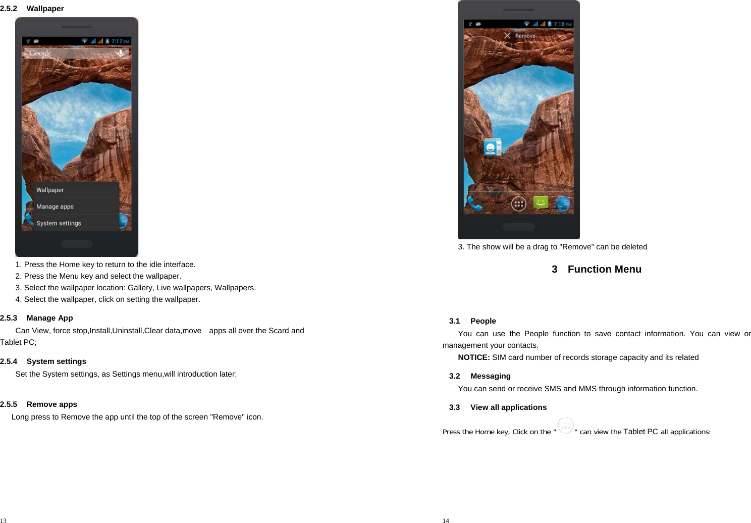 13  2.5.2 Wallpaper  1. Press the Home key to return to the idle interface. 2. Press the Menu key and select the wallpaper. 3. Select the wallpaper location: Gallery, Live wallpapers, Wallpapers. 4. Select the wallpaper, click on setting the wallpaper. 2.5.3 Manage App Can View, force stop,Install,Uninstall,Clear data,move    apps all over the Scard and Tablet PC; 2.5.4 System settings Set the System settings, as Settings menu,will introduction later;      2.5.5 Remove apps       Long press to Remove the app until the top of the screen &quot;Remove&quot; icon. 14   3. The show will be a drag to &quot;Remove&quot; can be deleted 3 Function Menu   3.1 People You can use the People function to save contact information. You can view or management your contacts. NOTICE: SIM card number of records storage capacity and its related 3.2 Messaging You can send or receive SMS and MMS through information function. 3.3  View all applications Press the Home key, Click on the &quot; &quot; can view the Tablet PC all applications: 