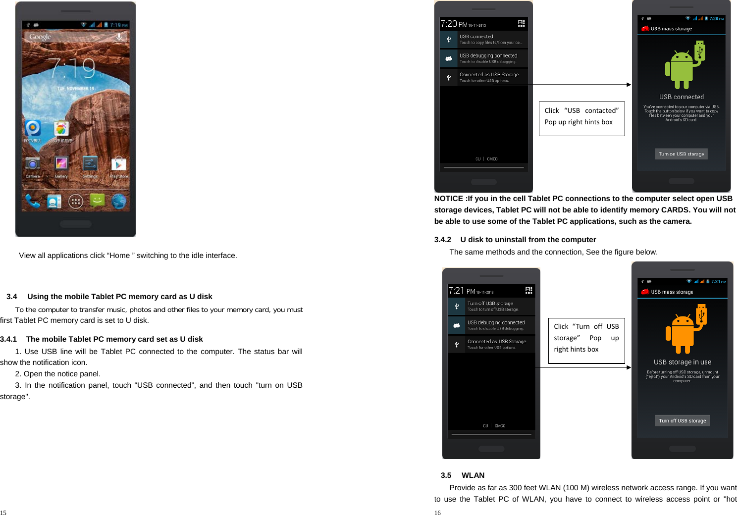 15    View all applications click “Home ” switching to the idle interface.   3.4  Using the mobile Tablet PC memory card as U disk To the computer to transfer music, photos and other files to your memory card, you must first Tablet PC memory card is set to U disk. 3.4.1  The mobile Tablet PC memory card set as U disk   1. Use USB line will be Tablet PC connected to the computer. The status bar will show the notification icon. 2. Open the notice panel. 3. In the notification panel, touch “USB connected”, and then touch &quot;turn on USB storage&quot;. 16                              NOTICE :If you in the cell Tablet PC connections to the computer select open USB storage devices, Tablet PC will not be able to identify memory CARDS. You will not be able to use some of the Tablet PC applications, such as the camera. 3.4.2  U disk to uninstall from the computer The same methods and the connection, See the figure below.                             3.5 WLAN Provide as far as 300 feet WLAN (100 M) wireless network access range. If you want to use the Tablet PC of WLAN, you have to connect to wireless access point or &quot;hot Click“USBcontacted”PopuprighthintsboxClick“TurnoffUSBstorage”Popuprighthintsbox