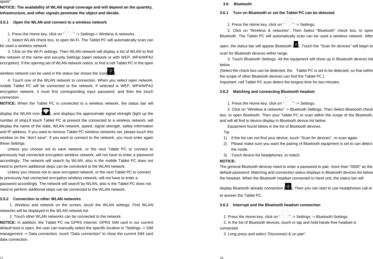 17  spots&quot;. NOTICE: The availability of WLAN signal coverage and will depend on the quantity, infrastructure, and other signals penetrate the object and decide. 3.5.1  Open the WLAN and connect to a wireless network 1. Press the Home key, click on “ ” -&gt; Settings-&gt; Wireless &amp; networks. 2. Select WLAN check box, to open Wi-Fi. The Tablet PC will automatically scan can be used a wireless network. 3. Click on the Wi-Fi settings. Then WLAN network will display a list of WLAN to find the network of the name and security Settings (open network or with WEP, WPA/WPA2 encryption). If the opening set of WLAN network notice, to find a cell Tablet PC in the open wireless network can be used in the status bar shows the icon( ). 4. Touch one of the WLAN network to connection. When you select open network, mobile Tablet PC will be connected to the network. If selected is WEP, WPA/WPA2 encryption network, it must first corresponding input password, and then the touch connection NOTICE: When the Tablet PC is connected to a wireless network, the status bar will display the WLAN icon ( ), and displays the approximate signal strength (light up the number of strip).If touch Tablet PC at present the connected to a wireless network, will display the name of the state, WLAN network, speed, signal strength, safety information and IP address. If you want to remove Tablet PC wireless networks set, please touch this window on the &quot;don&apos;t save&quot;. If you want to connect to the network, you must enter again these Settings. Unless you choose not to save network, or the next Tablet PC to connect to previously had connected encryption wireless network, will not have to enter a password accordingly. The network will search by WLAN, also is the mobile Tablet PC does not need to perform additional steps can be connected to the WLAN network. Unless you choose not to save encrypted network, or the next Tablet PC to connect to previously had connected encryption wireless network, will not have to enter a password accordingly. The network will search by WLAN, also is the Tablet PC does not need to perform additional steps can be connected to the WLAN network. 3.5.2  Connection to other WLAN networks 1. Wireless and network on the screen, touch the WLAN settings. Find WLAN networks will be displayed in the WLAN network list. 2. Touch other WLAN networks can be connected to the network. NOTICE: In addition, the Tablet PC via GPRS Internet. GPRS SIM card in our current default boot is open, the user can manually select the specific location in &quot;Settings -&gt; SIM management -&gt; Data connection, touch “Data connection” to close the current SIM card data connection. 18  3.6 Bluetooth 3.6.1  Turn on Bluetooth or set the Tablet PC can be detected 1. Press the Home key, click on “ ” -&gt; Settings. 2. Click on “Wireless &amp; networks”, Then Select “Bluetooth” check box, to open Bluetooth. The Tablet PC will automatically scan can be used a wireless network. After open, the status bar will appear Bluetooth ( ). Touch the &quot;Scan for devices&quot; will begin to scan for Bluetooth devices within range. 3. Touch Bluetooth Settings, All the equipment will show up in Bluetooth devices list below. (Select the check box can be detected, the    Tablet PC is set to be detected, so that within the scope of other Bluetooth devices can find the Tablet PC.) Important: cell Tablet PC scan detect the longest time for two minutes. 3.6.2  Matching and connecting Bluetooth headset 1. Press the Home key, click on “ ” -&gt; Settings. 2. Click on “Wireless &amp; networks” -&gt; Bluetooth Settings, Then Select Bluetooth check box, to open Bluetooth. Then your Tablet PC to scan within the scope of the Bluetooth, and will all find to device display in Bluetooth device list below. Equipment found below in the list of Bluetooth devices. Tip: 1)  If the list can not find your device, touch “Scan for devices”, re-scan again. 2)  Please make sure you want the pairing of Bluetooth equipment is set to can detect the mode. 3)  Touch device list headphones, to match. NOTICE: The general Bluetooth devices need to enter a password to pair, more than &quot;0000&quot; as the default password. Matching and connection status displays in Bluetooth devices list below the headset. When the Bluetooth headset connected to hand unit, the status bar will display Bluetooth already connection ( ). Then you can start to use headphones call or to answer the Tablet PC. 3.6.3  Interrupt and the Bluetooth headset connection 1. Press the Home key, click on “ ” -&gt; Settings -&gt; Bluetooth Settings. 2. In the list of Bluetooth devices, touch or tap and hold hands-free headset is connected. 3. Long press and select “Disconnect &amp; un pair”. 