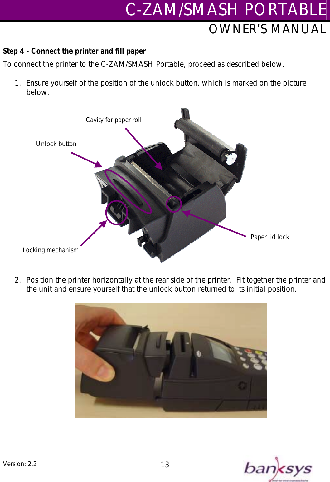 C-ZAM/SMASH PORTABLEOWNER’S MANUAL Step 4 - Connect the printer and fill paper To connect the printer to the C-ZAM/SMASH Portable, proceed as described below.  1.  Ensure yourself of the position of the unlock button, which is marked on the picture below.    Locking mechanism Unlock button Cavity for paper rollPaper lid lock2.  Position the printer horizontally at the rear side of the printer.  Fit together the printer and the unit and ensure yourself that the unlock button returned to its initial position.      Version: 2.2  13